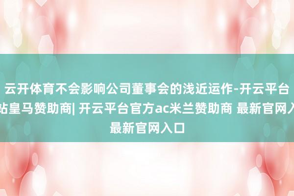 云开体育不会影响公司董事会的浅近运作-开云平台网站皇马赞助商| 开云平台官方ac米兰赞助商 最新官网入口