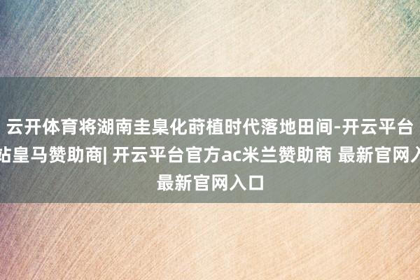 云开体育将湖南圭臬化莳植时代落地田间-开云平台网站皇马赞助商| 开云平台官方ac米兰赞助商 最新官网入口