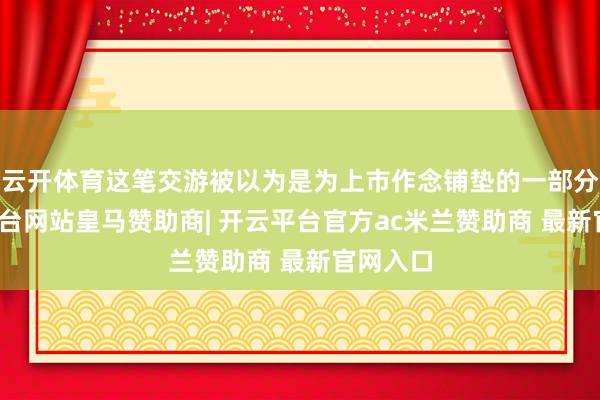 云开体育这笔交游被以为是为上市作念铺垫的一部分-开云平台网站皇马赞助商| 开云平台官方ac米兰赞助商 最新官网入口