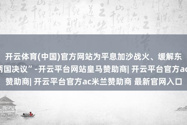 开云体育(中国)官方网站为平息加沙战火、缓解东谈主谈危急、落实“两国决议”-开云平台网站皇马赞助商| 开云平台官方ac米兰赞助商 最新官网入口