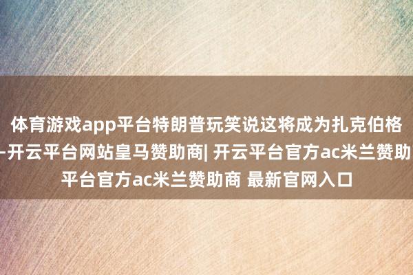 体育游戏app平台特朗普玩笑说这将成为扎克伯格政事糊口的来源-开云平台网站皇马赞助商| 开云平台官方ac米兰赞助商 最新官网入口