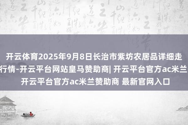 开云体育2025年9月8日长治市紫坊农居品详细走动市集有限公司价钱行情-开云平台网站皇马赞助商| 开云平台官方ac米兰赞助商 最新官网入口
