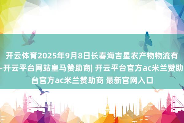 开云体育2025年9月8日长春海吉星农产物物流有限公司价钱行情-开云平台网站皇马赞助商| 开云平台官方ac米兰赞助商 最新官网入口