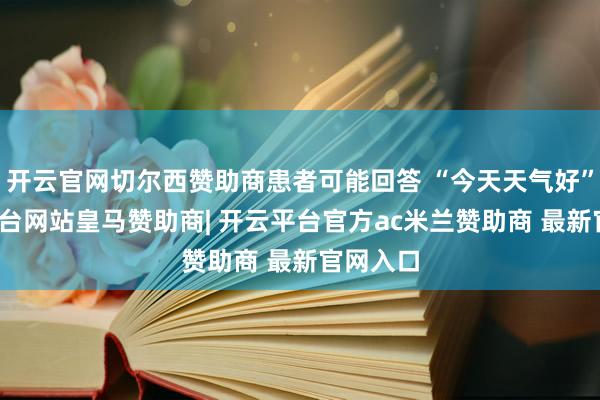 开云官网切尔西赞助商患者可能回答 “今天天气好”-开云平台网站皇马赞助商| 开云平台官方ac米兰赞助商 最新官网入口