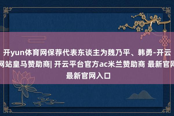 开yun体育网保荐代表东谈主为魏乃平、韩勇-开云平台网站皇马赞助商| 开云平台官方ac米兰赞助商 最新官网入口