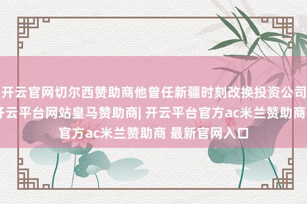 开云官网切尔西赞助商他曾任新疆时刻改换投资公司阵势部司理-开云平台网站皇马赞助商| 开云平台官方ac米兰赞助商 最新官网入口