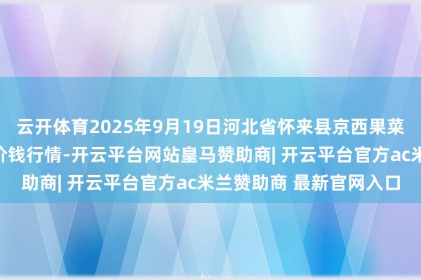 云开体育2025年9月19日河北省怀来县京西果菜批发商场有限牵累公司价钱行情-开云平台网站皇马赞助商| 开云平台官方ac米兰赞助商 最新官网入口