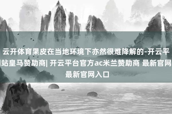 云开体育果皮在当地环境下亦然很难降解的-开云平台网站皇马赞助商| 开云平台官方ac米兰赞助商 最新官网入口