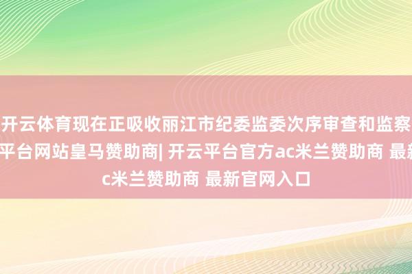 开云体育现在正吸收丽江市纪委监委次序审查和监察探访-开云平台网站皇马赞助商| 开云平台官方ac米兰赞助商 最新官网入口