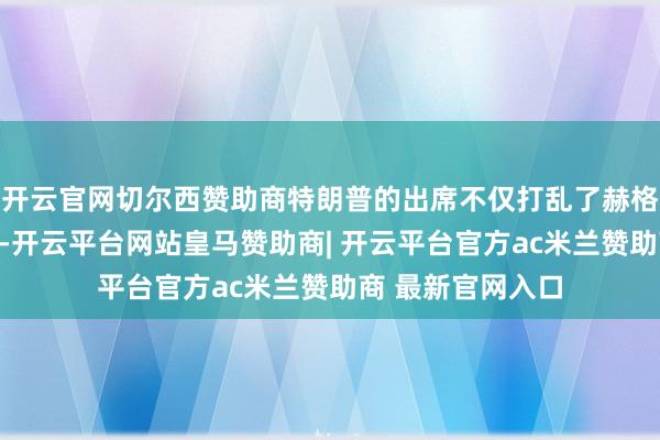 开云官网切尔西赞助商特朗普的出席不仅打乱了赫格塞想的原有安排-开云平台网站皇马赞助商| 开云平台官方ac米兰赞助商 最新官网入口