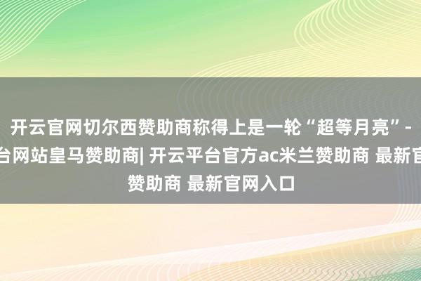 开云官网切尔西赞助商称得上是一轮“超等月亮”-开云平台网站皇马赞助商| 开云平台官方ac米兰赞助商 最新官网入口