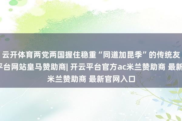 云开体育两党两国握住稳重“同道加昆季”的传统友谊-开云平台网站皇马赞助商| 开云平台官方ac米兰赞助商 最新官网入口