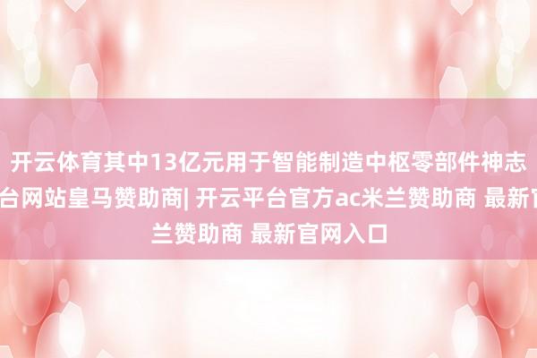 开云体育其中13亿元用于智能制造中枢零部件神志-开云平台网站皇马赞助商| 开云平台官方ac米兰赞助商 最新官网入口
