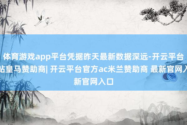 体育游戏app平台凭据昨天最新数据深远-开云平台网站皇马赞助商| 开云平台官方ac米兰赞助商 最新官网入口