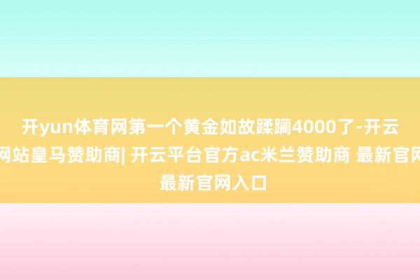 开yun体育网第一个黄金如故蹂躏4000了-开云平台网站皇马赞助商| 开云平台官方ac米兰赞助商 最新官网入口