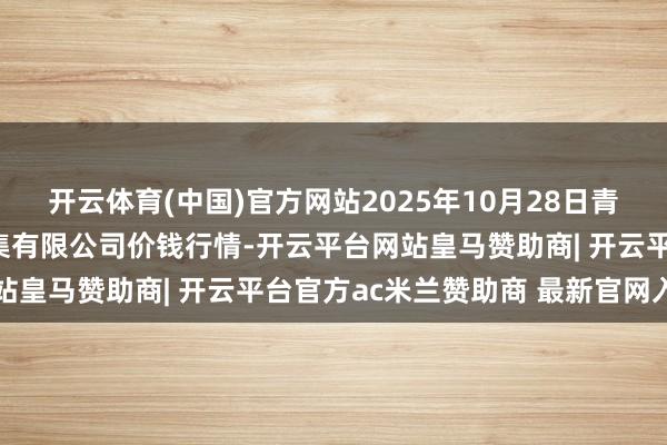 开云体育(中国)官方网站2025年10月28日青海西宁仁杰粮油批发市集有限公司价钱行情-开云平台网站皇马赞助商| 开云平台官方ac米兰赞助商 最新官网入口