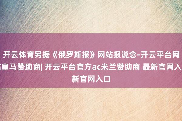 开云体育另据《俄罗斯报》网站报说念-开云平台网站皇马赞助商| 开云平台官方ac米兰赞助商 最新官网入口