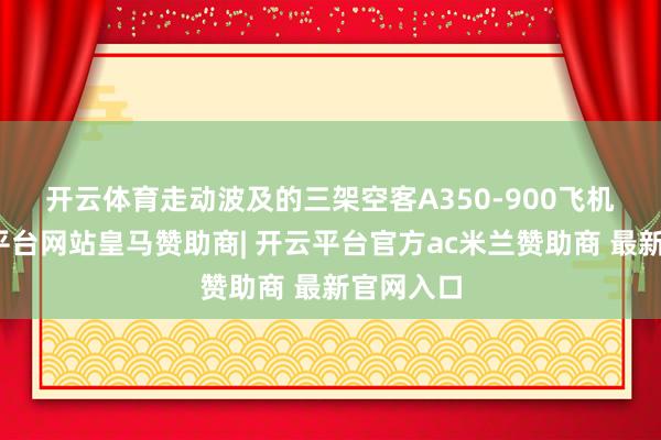 开云体育　　走动波及的三架空客A350-900飞机中-开云平台网站皇马赞助商| 开云平台官方ac米兰赞助商 最新官网入口