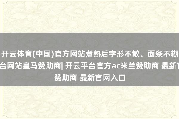 开云体育(中国)官方网站煮熟后字形不散、面条不糊-开云平台网站皇马赞助商| 开云平台官方ac米兰赞助商 最新官网入口