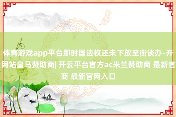体育游戏app平台那时国法权还未下放至街谈办-开云平台网站皇马赞助商| 开云平台官方ac米兰赞助商 最新官网入口