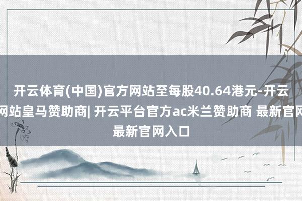 开云体育(中国)官方网站至每股40.64港元-开云平台网站皇马赞助商| 开云平台官方ac米兰赞助商 最新官网入口