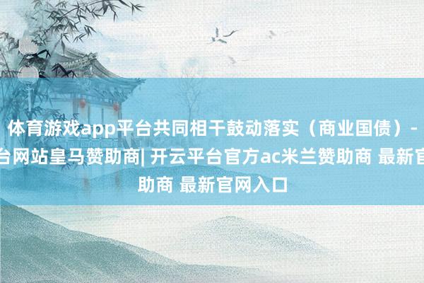 体育游戏app平台共同相干鼓动落实(商业国债)-开云平台网站皇马赞助商| 开云平台官方ac米兰赞助商 最新官网入口