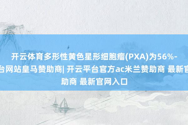 开云体育多形性黄色星形细胞瘤(PXA)为56%-开云平台网站皇马赞助商| 开云平台官方ac米兰赞助商 最新官网入口