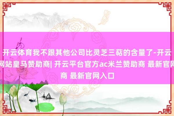 开云体育我不跟其他公司比灵芝三萜的含量了-开云平台网站皇马赞助商| 开云平台官方ac米兰赞助商 最新官网入口