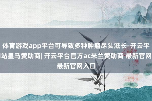 体育游戏app平台可导致多种肿瘤尽头滋长-开云平台网站皇马赞助商| 开云平台官方ac米兰赞助商 最新官网入口