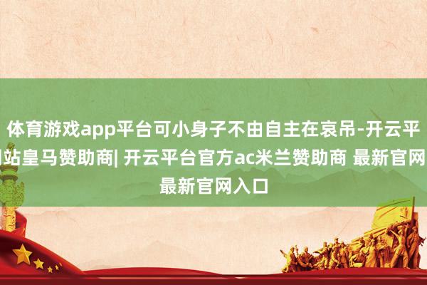 体育游戏app平台可小身子不由自主在哀吊-开云平台网站皇马赞助商| 开云平台官方ac米兰赞助商 最新官网入口