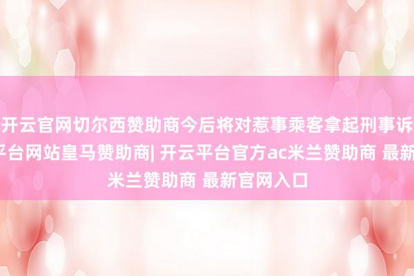 开云官网切尔西赞助商今后将对惹事乘客拿起刑事诉讼-开云平台网站皇马赞助商| 开云平台官方ac米兰赞助商 最新官网入口