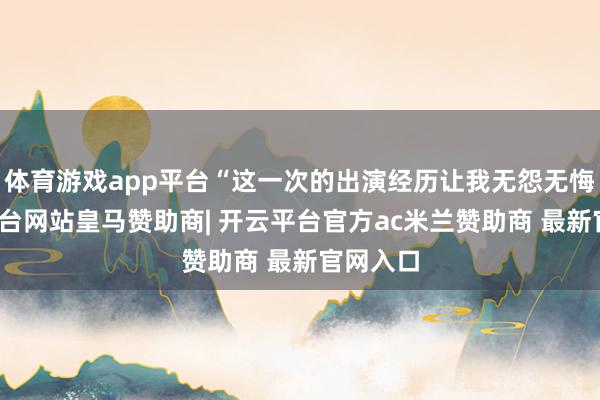 体育游戏app平台“这一次的出演经历让我无怨无悔-开云平台网站皇马赞助商| 开云平台官方ac米兰赞助商 最新官网入口
