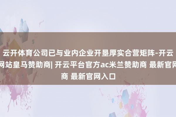 云开体育公司已与业内企业开垦厚实合营矩阵-开云平台网站皇马赞助商| 开云平台官方ac米兰赞助商 最新官网入口