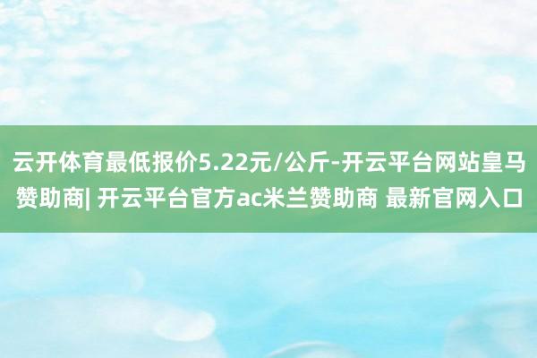 云开体育最低报价5.22元/公斤-开云平台网站皇马赞助商| 开云平台官方ac米兰赞助商 最新官网入口