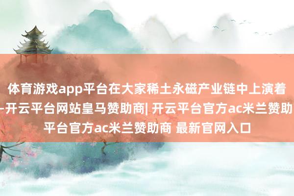 体育游戏app平台在大家稀土永磁产业链中上演着举足轻重的脚色-开云平台网站皇马赞助商| 开云平台官方ac米兰赞助商 最新官网入口