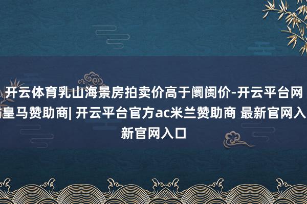 开云体育乳山海景房拍卖价高于阛阓价-开云平台网站皇马赞助商| 开云平台官方ac米兰赞助商 最新官网入口