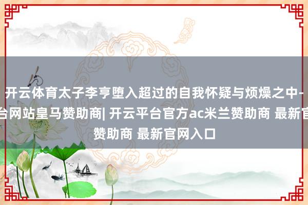 开云体育太子李亨堕入超过的自我怀疑与烦燥之中-开云平台网站皇马赞助商| 开云平台官方ac米兰赞助商 最新官网入口