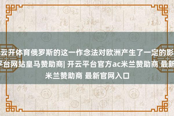 云开体育俄罗斯的这一作念法对欧洲产生了一定的影响-开云平台网站皇马赞助商| 开云平台官方ac米兰赞助商 最新官网入口
