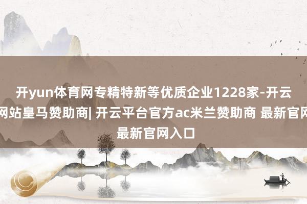 开yun体育网专精特新等优质企业1228家-开云平台网站皇马赞助商| 开云平台官方ac米兰赞助商 最新官网入口