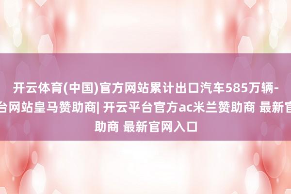 开云体育(中国)官方网站累计出口汽车585万辆-开云平台网站皇马赞助商| 开云平台官方ac米兰赞助商 最新官网入口