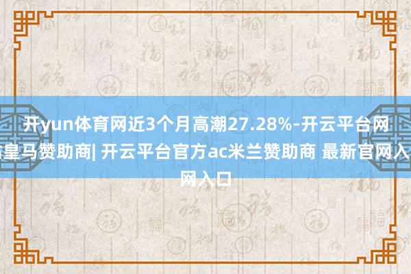 开yun体育网近3个月高潮27.28%-开云平台网站皇马赞助商| 开云平台官方ac米兰赞助商 最新官网入口