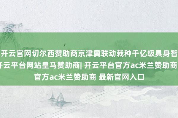 开云官网切尔西赞助商京津冀联动栽种千亿级具身智能产业集群-开云平台网站皇马赞助商| 开云平台官方ac米兰赞助商 最新官网入口