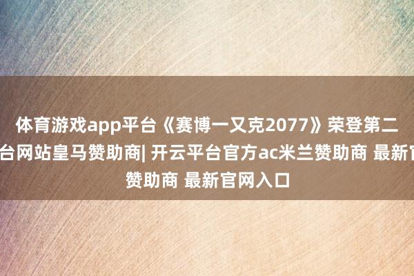 体育游戏app平台《赛博一又克2077》荣登第二-开云平台网站皇马赞助商| 开云平台官方ac米兰赞助商 最新官网入口