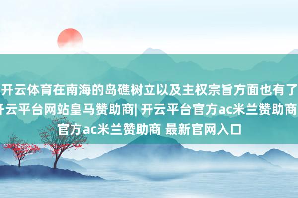 开云体育在南海的岛礁树立以及主权宗旨方面也有了权贵的推崇-开云平台网站皇马赞助商| 开云平台官方ac米兰赞助商 最新官网入口