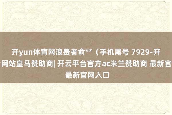 开yun体育网浪费者俞**（手机尾号 7929-开云平台网站皇马赞助商| 开云平台官方ac米兰赞助商 最新官网入口