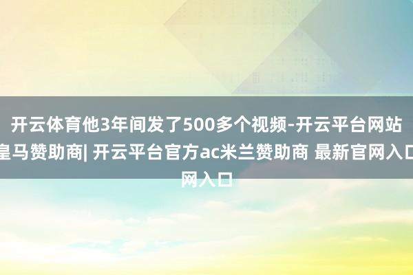 开云体育他3年间发了500多个视频-开云平台网站皇马赞助商| 开云平台官方ac米兰赞助商 最新官网入口