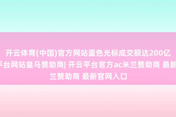 开云体育(中国)官方网站蓝色光标成交额达200亿元-开云平台网站皇马赞助商| 开云平台官方ac米兰赞助商 最新官网入口