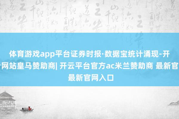 体育游戏app平台　　证券时报·数据宝统计涌现-开云平台网站皇马赞助商| 开云平台官方ac米兰赞助商 最新官网入口