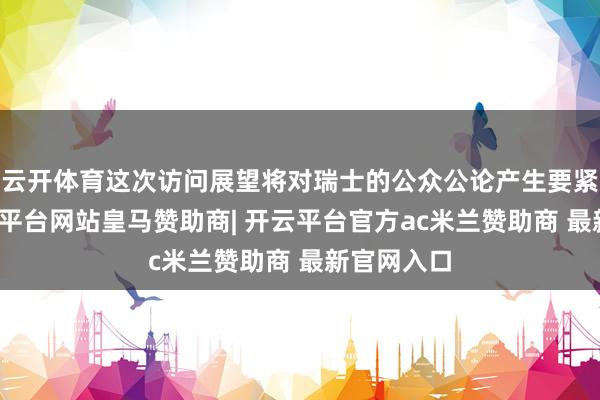云开体育这次访问展望将对瑞士的公众公论产生要紧影响-开云平台网站皇马赞助商| 开云平台官方ac米兰赞助商 最新官网入口