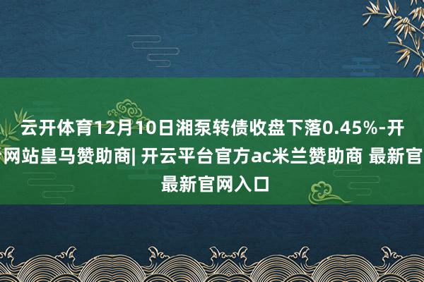 云开体育12月10日湘泵转债收盘下落0.45%-开云平台网站皇马赞助商| 开云平台官方ac米兰赞助商 最新官网入口